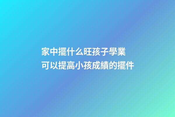 家中擺什么旺孩子學業 可以提高小孩成績的擺件
